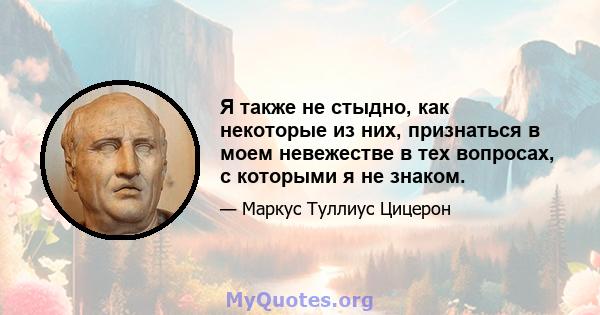 Я также не стыдно, как некоторые из них, признаться в моем невежестве в тех вопросах, с которыми я не знаком.