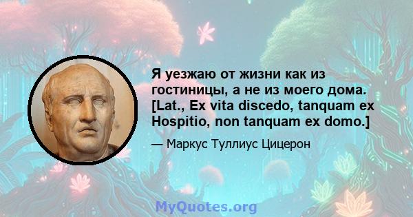 Я уезжаю от жизни как из гостиницы, а не из моего дома. [Lat., Ex vita discedo, tanquam ex Hospitio, non tanquam ex domo.]