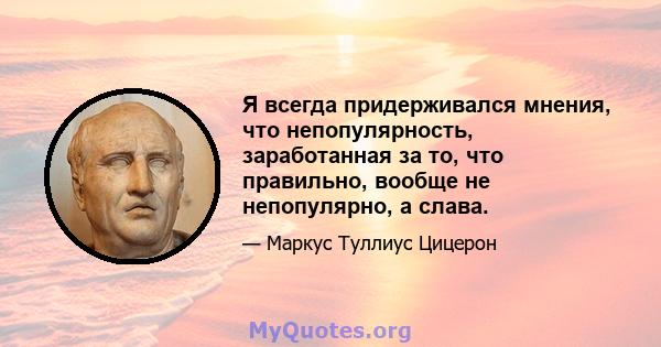 Я всегда придерживался мнения, что непопулярность, заработанная за то, что правильно, вообще не непопулярно, а слава.