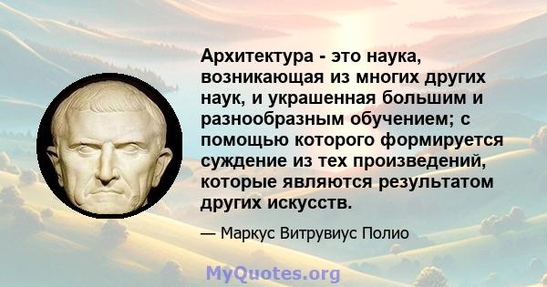 Архитектура - это наука, возникающая из многих других наук, и украшенная большим и разнообразным обучением; с помощью которого формируется суждение из тех произведений, которые являются результатом других искусств.