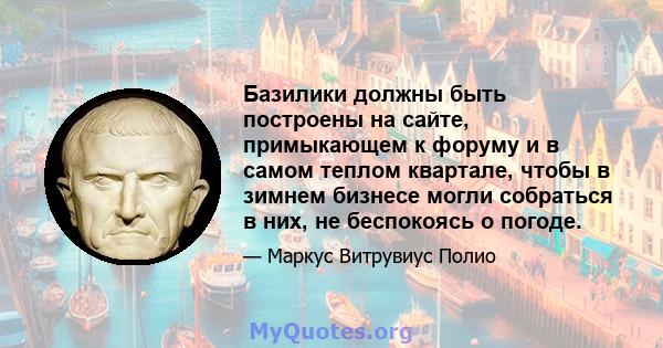 Базилики должны быть построены на сайте, примыкающем к форуму и в самом теплом квартале, чтобы в зимнем бизнесе могли собраться в них, не беспокоясь о погоде.