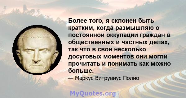 Более того, я склонен быть кратким, когда размышляю о постоянной оккупации граждан в общественных и частных делах, так что в свои несколько досуговых моментов они могли прочитать и понимать как можно больше.