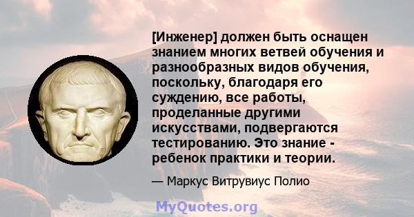 [Инженер] должен быть оснащен знанием многих ветвей обучения и разнообразных видов обучения, поскольку, благодаря его суждению, все работы, проделанные другими искусствами, подвергаются тестированию. Это знание -