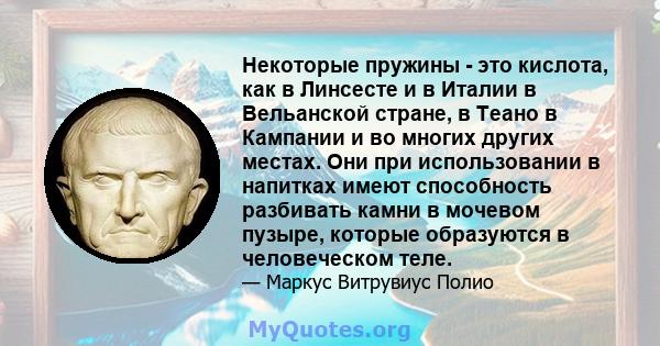 Некоторые пружины - это кислота, как в Линсесте и в Италии в Вельанской стране, в Теано в Кампании и во многих других местах. Они при использовании в напитках имеют способность разбивать камни в мочевом пузыре, которые