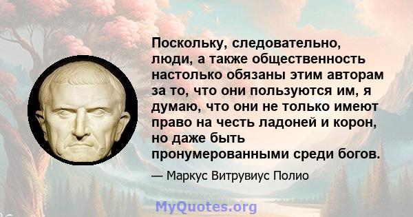 Поскольку, следовательно, люди, а также общественность настолько обязаны этим авторам за то, что они пользуются им, я думаю, что они не только имеют право на честь ладоней и корон, но даже быть пронумерованными среди