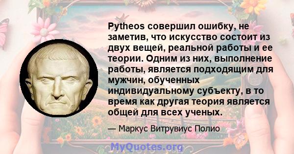 Pytheos совершил ошибку, не заметив, что искусство состоит из двух вещей, реальной работы и ее теории. Одним из них, выполнение работы, является подходящим для мужчин, обученных индивидуальному субъекту, в то время как