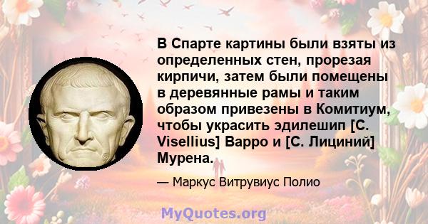 В Спарте картины были взяты из определенных стен, прорезая кирпичи, затем были помещены в деревянные рамы и таким образом привезены в Комитиум, чтобы украсить эдилешип [C. Visellius] Варро и [C. Лициний] Мурена.