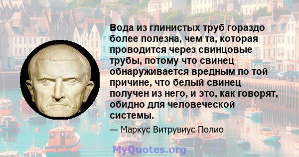 Вода из глинистых труб гораздо более полезна, чем та, которая проводится через свинцовые трубы, потому что свинец обнаруживается вредным по той причине, что белый свинец получен из него, и это, как говорят, обидно для