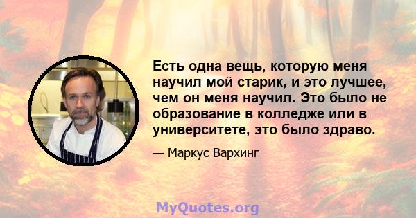 Есть одна вещь, которую меня научил мой старик, и это лучшее, чем он меня научил. Это было не образование в колледже или в университете, это было здраво.