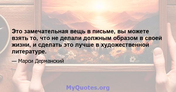 Это замечательная вещь в письме, вы можете взять то, что не делали должным образом в своей жизни, и сделать это лучше в художественной литературе.