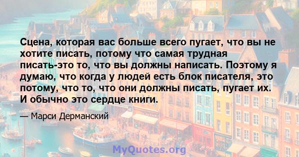 Сцена, которая вас больше всего пугает, что вы не хотите писать, потому что самая трудная писать-это то, что вы должны написать. Поэтому я думаю, что когда у людей есть блок писателя, это потому, что то, что они должны