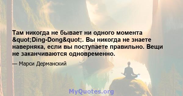 Там никогда не бывает ни одного момента "Ding-Dong". Вы никогда не знаете наверняка, если вы поступаете правильно. Вещи не заканчиваются одновременно.