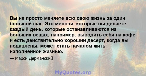 Вы не просто меняете всю свою жизнь за один большой шаг. Это мелочи, которые вы делаете каждый день, которые останавливаются на больших вещах, например, выводить себя на кофе и есть действительно хороший десерт, когда