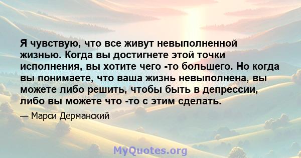 Я чувствую, что все живут невыполненной жизнью. Когда вы достигнете этой точки исполнения, вы хотите чего -то большего. Но когда вы понимаете, что ваша жизнь невыполнена, вы можете либо решить, чтобы быть в депрессии,