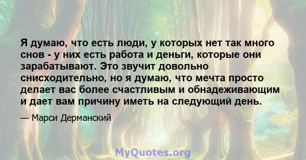 Я думаю, что есть люди, у которых нет так много снов - у них есть работа и деньги, которые они зарабатывают. Это звучит довольно снисходительно, но я думаю, что мечта просто делает вас более счастливым и обнадеживающим