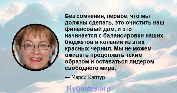 Без сомнения, первое, что мы должны сделать, это очистить наш финансовый дом, и это начинается с балансировки наших бюджетов и копания из этих красных чернил. Мы не можем ожидать продолжать таким образом и оставаться