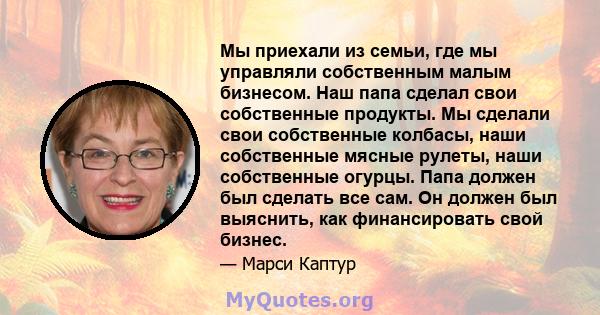 Мы приехали из семьи, где мы управляли собственным малым бизнесом. Наш папа сделал свои собственные продукты. Мы сделали свои собственные колбасы, наши собственные мясные рулеты, наши собственные огурцы. Папа должен был 