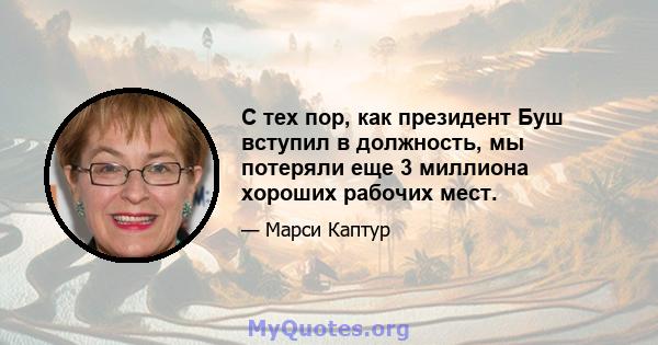 С тех пор, как президент Буш вступил в должность, мы потеряли еще 3 миллиона хороших рабочих мест.