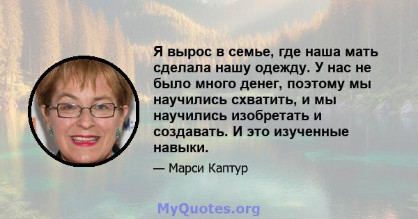 Я вырос в семье, где наша мать сделала нашу одежду. У нас не было много денег, поэтому мы научились схватить, и мы научились изобретать и создавать. И это изученные навыки.