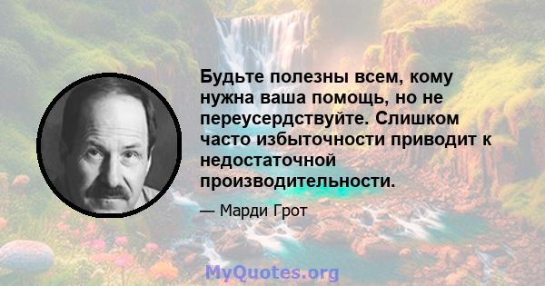 Будьте полезны всем, кому нужна ваша помощь, но не переусердствуйте. Слишком часто избыточности приводит к недостаточной производительности.