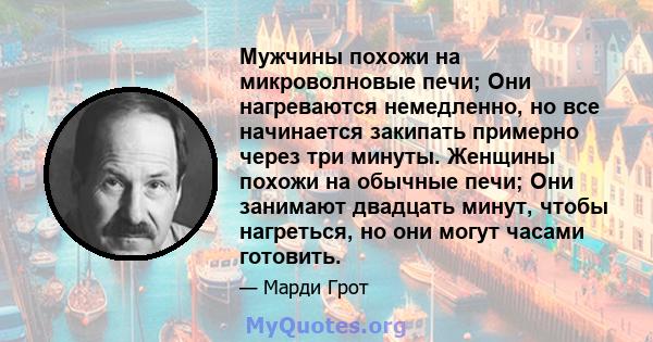 Мужчины похожи на микроволновые печи; Они нагреваются немедленно, но все начинается закипать примерно через три минуты. Женщины похожи на обычные печи; Они занимают двадцать минут, чтобы нагреться, но они могут часами