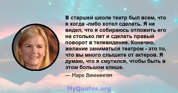 В старшей школе театр был всем, что я когда -либо хотел сделать. Я не видел, что я собираюсь отложить его на столько лет и сделать правый поворот в телевидение. Конечно, желание заниматься театром - это то, что вы много 