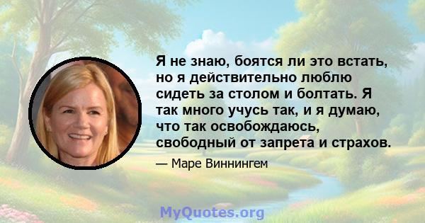 Я не знаю, боятся ли это встать, но я действительно люблю сидеть за столом и болтать. Я так много учусь так, и я думаю, что так освобождаюсь, свободный от запрета и страхов.