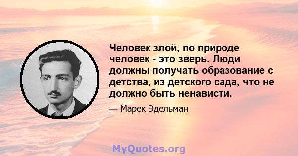 Человек злой, по природе человек - это зверь. Люди должны получать образование с детства, из детского сада, что не должно быть ненависти.