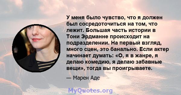 У меня было чувство, что я должен был сосредоточиться на том, что лежит. Большая часть истории в Тони Эрдманне происходит на подразделении. На первый взгляд, много сцен, это банально. Если актер начинает думать: «О, я в 