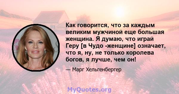 Как говорится, что за каждым великим мужчиной еще большая женщина. Я думаю, что играй Геру [в Чудо -женщине] означает, что я, ну, не только королева богов, я лучше, чем он!