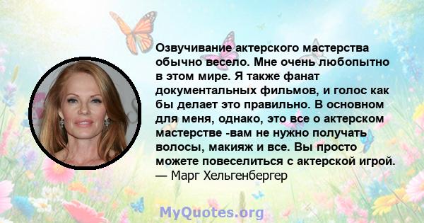 Озвучивание актерского мастерства обычно весело. Мне очень любопытно в этом мире. Я также фанат документальных фильмов, и голос как бы делает это правильно. В основном для меня, однако, это все о актерском мастерстве