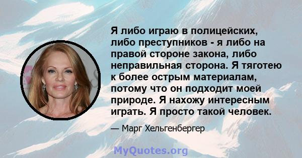 Я либо играю в полицейских, либо преступников - я либо на правой стороне закона, либо неправильная сторона. Я тяготею к более острым материалам, потому что он подходит моей природе. Я нахожу интересным играть. Я просто