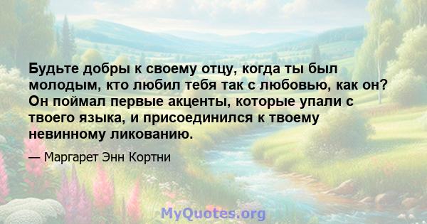 Будьте добры к своему отцу, когда ты был молодым, кто любил тебя так с любовью, как он? Он поймал первые акценты, которые упали с твоего языка, и присоединился к твоему невинному ликованию.