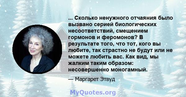 ... Сколько ненужного отчаяния было вызвано серией биологических несоответствий, смещением гормонов и феромонов? В результате того, что тот, кого вы любите, так страстно не будут или не можете любить вас. Как вид, мы