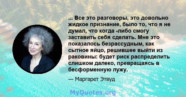 ... Все это разговоры, это довольно жидкое признание, было то, что я не думал, что когда -либо смогу заставить себя сделать. Мне это показалось безрассудным, как сытное яйцо, решившее выйти из раковины: будет риск