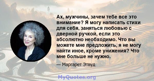 Ах, мужчины, зачем тебе все это внимание? Я могу написать стихи для себя, заняться любовью с дверной ручкой, если это абсолютно необходимо. Что вы можете мне предложить, я не могу найти иное, кроме унижения? Что мне