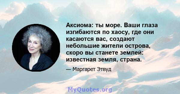 Аксиома: ты море. Ваши глаза изгибаются по хаосу, где они касаются вас, создают небольшие жители острова, скоро вы станете землей: известная земля, страна.