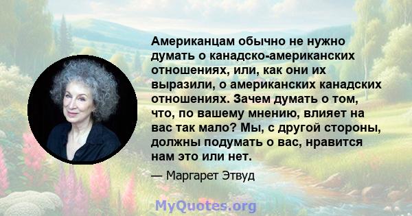 Американцам обычно не нужно думать о канадско-американских отношениях, или, как они их выразили, о американских канадских отношениях. Зачем думать о том, что, по вашему мнению, влияет на вас так мало? Мы, с другой