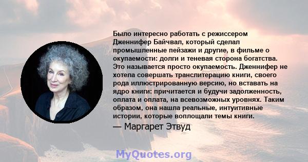 Было интересно работать с режиссером Дженнифер Байчвал, который сделал промышленные пейзажи и другие, в фильме о окупаемости: долги и теневая сторона богатства. Это называется просто окупаемость. Дженнифер не хотела