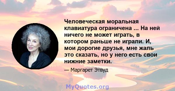 Человеческая моральная клавиатура ограничена ... На ней ничего не может играть, в котором раньше не играли. И, мои дорогие друзья, мне жаль это сказать, но у него есть свои нижние заметки.