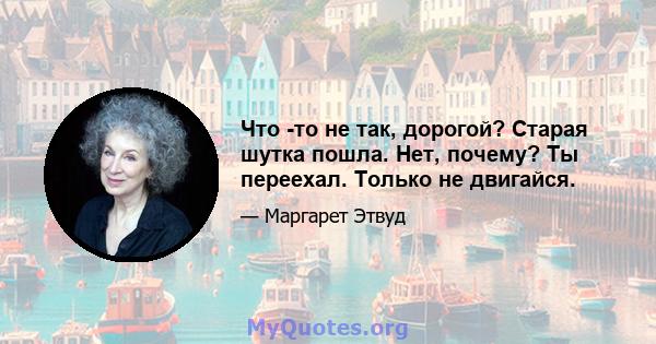 Что -то не так, дорогой? Старая шутка пошла. Нет, почему? Ты переехал. Только не двигайся.