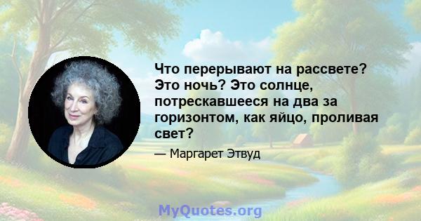 Что перерывают на рассвете? Это ночь? Это солнце, потрескавшееся на два за горизонтом, как яйцо, проливая свет?