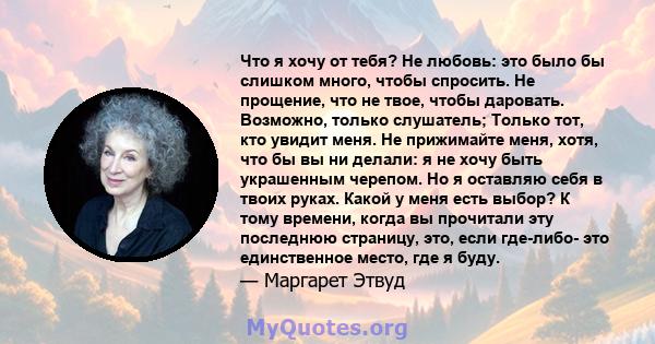 Что я хочу от тебя? Не любовь: это было бы слишком много, чтобы спросить. Не прощение, что не твое, чтобы даровать. Возможно, только слушатель; Только тот, кто увидит меня. Не прижимайте меня, хотя, что бы вы ни делали: 