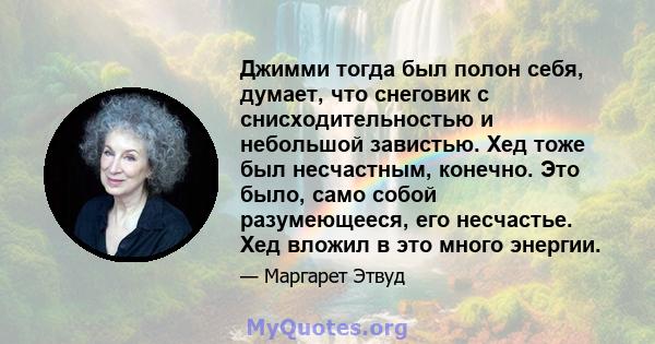 Джимми тогда был полон себя, думает, что снеговик с снисходительностью и небольшой завистью. Хед тоже был несчастным, конечно. Это было, само собой разумеющееся, его несчастье. Хед вложил в это много энергии.