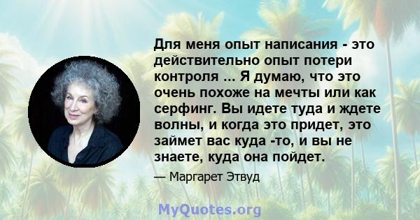 Для меня опыт написания - это действительно опыт потери контроля ... Я думаю, что это очень похоже на мечты или как серфинг. Вы идете туда и ждете волны, и когда это придет, это займет вас куда -то, и вы не знаете, куда 