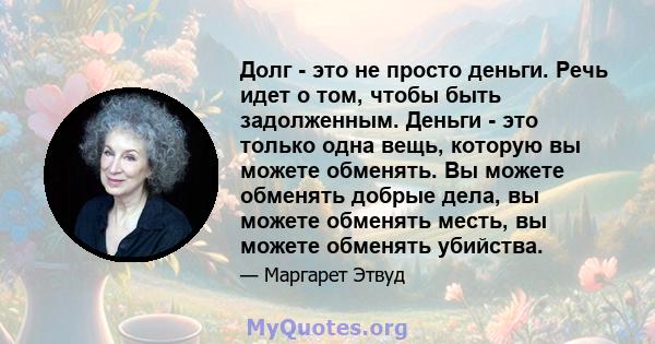 Долг - это не просто деньги. Речь идет о том, чтобы быть задолженным. Деньги - это только одна вещь, которую вы можете обменять. Вы можете обменять добрые дела, вы можете обменять месть, вы можете обменять убийства.