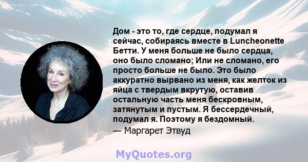 Дом - это то, где сердце, подумал я сейчас, собираясь вместе в Luncheonette Бетти. У меня больше не было сердца, оно было сломано; Или не сломано, его просто больше не было. Это было аккуратно вырвано из меня, как