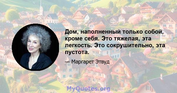 Дом, наполненный только собой, кроме себя. Это тяжелая, эта легкость. Это сокрушительно, эта пустота.