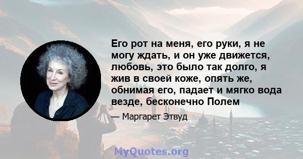 Его рот на меня, его руки, я не могу ждать, и он уже движется, любовь, это было так долго, я жив в своей коже, опять же, обнимая его, падает и мягко вода везде, бесконечно Полем