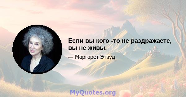 Если вы кого -то не раздражаете, вы не живы.